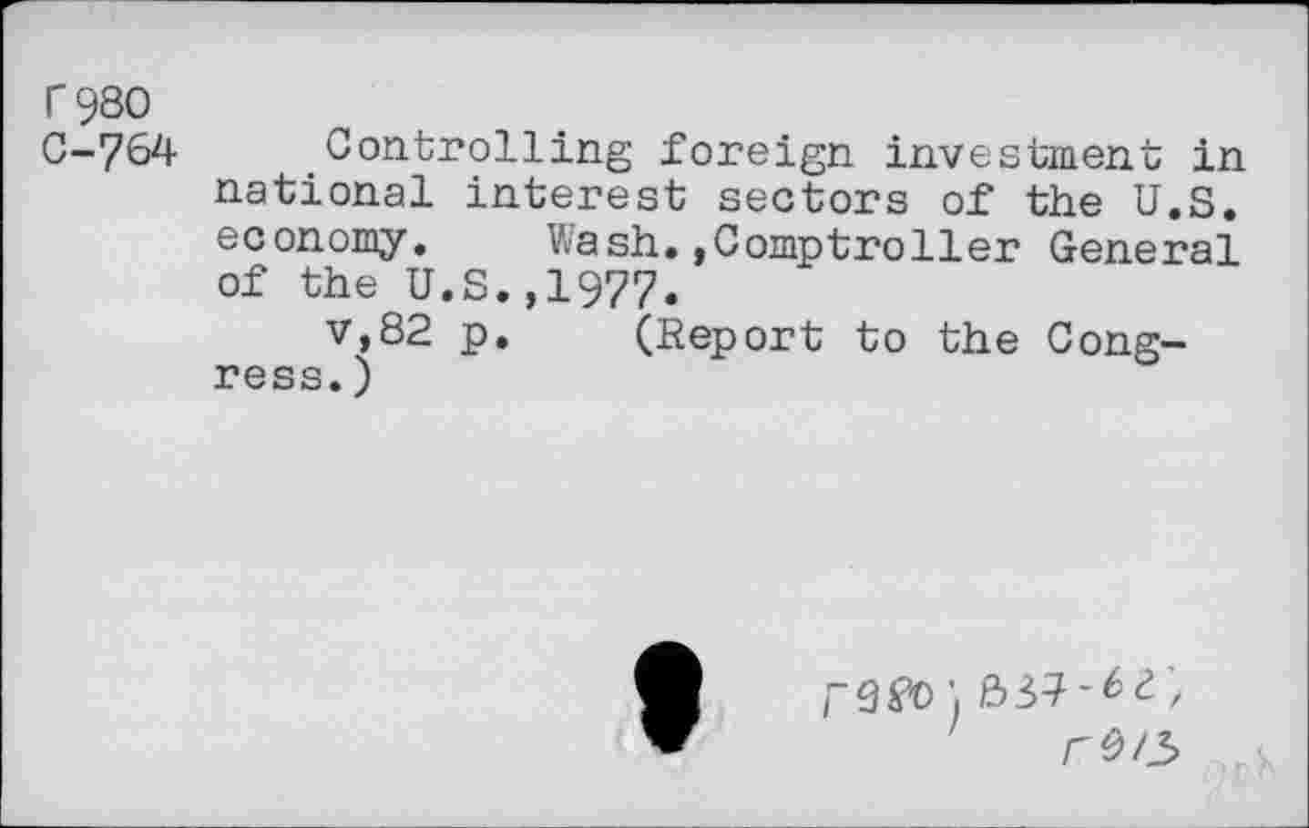 ﻿T 980
C-764 Controlling foreign investment in national interest sectors of the U.S. economy. Wash..Comptroller General of the U.S.,1977.
v,82 p. (Report to the Congress. )
